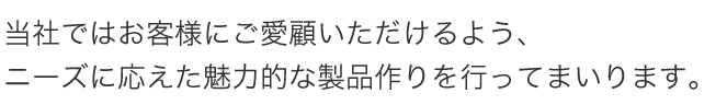 当社ではお客様にご愛顧いただけるよう、ニーズに応えた魅力的な製品作りを行ってまいります。