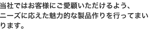 当社ではお客様にご愛顧いただけるよう、ニーズに応えた魅力的な製品作りを行ってまいります。