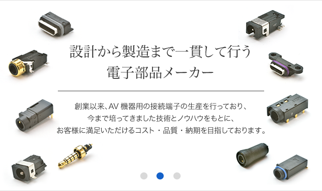 創業以来、AV機器用の接続端子の生産を行っており、今まで培ってきました技術とノウハウをもとに、