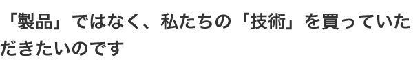 「製品」ではなく、私たちの「技術」を買っていただきたいのです