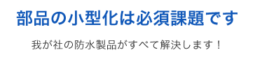 部品の小型化は必須課題です 我が社の防水製品がすべて解決します！